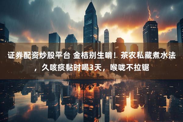证券配资炒股平台 金桔别生啃！茶农私藏煮水法，久咳痰黏时喝3天，喉咙不拉锯