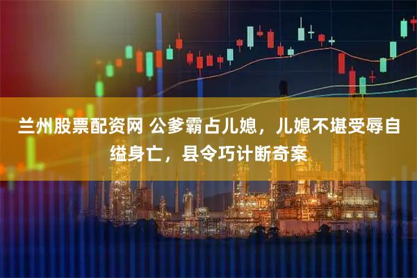 兰州股票配资网 公爹霸占儿媳，儿媳不堪受辱自缢身亡，县令巧计断奇案