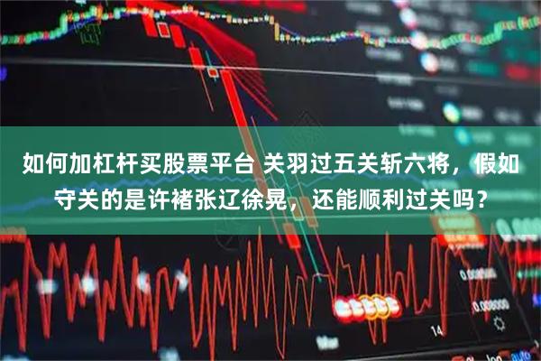 如何加杠杆买股票平台 关羽过五关斩六将，假如守关的是许褚张辽徐晃，还能顺利过关吗？
