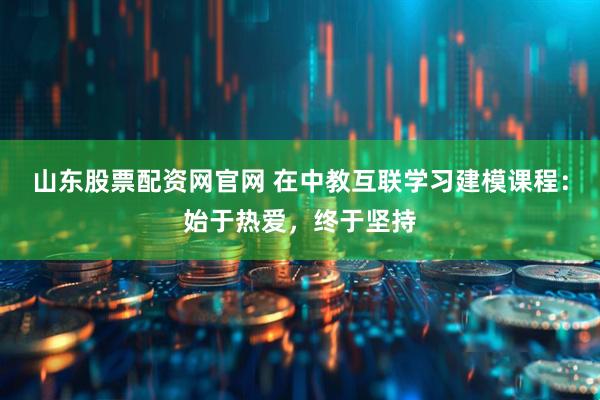 山东股票配资网官网 在中教互联学习建模课程：始于热爱，终于坚持