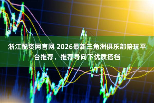 浙江配资网官网 2026最新三角洲俱乐部陪玩平台推荐，推荐导向下优质搭档