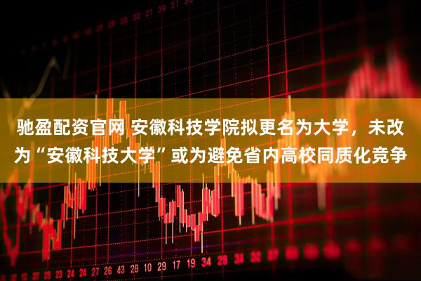 驰盈配资官网 安徽科技学院拟更名为大学，未改为“安徽科技大学”或为避免省内高校同质化竞争