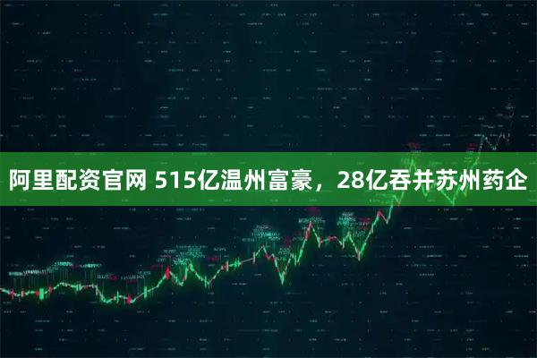 阿里配资官网 515亿温州富豪，28亿吞并苏州药企