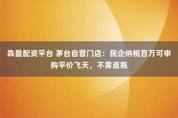 犇盈配资平台 茅台自营门店：民企纳税百万可申购平价飞天，不需返瓶