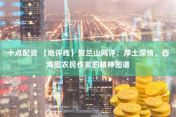 十点配资 【地评线】贺兰山网评：厚土深情，西海固农民作家的精神图谱