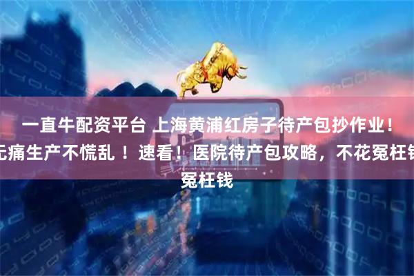 一直牛配资平台 上海黄浦红房子待产包抄作业！无痛生产不慌乱 ！速看！医院待产包攻略，不花冤枉钱