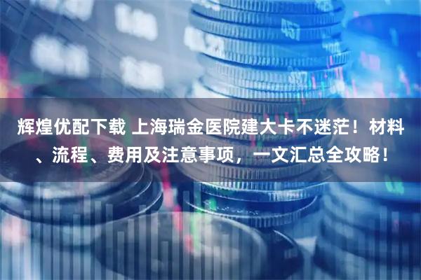 辉煌优配下载 上海瑞金医院建大卡不迷茫！材料、流程、费用及注意事项，一文汇总全攻略！