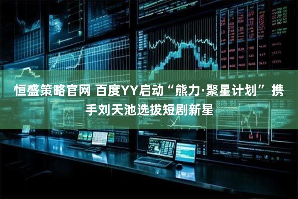 恒盛策略官网 百度YY启动“熊力·聚星计划” 携手刘天池选拔短剧新星