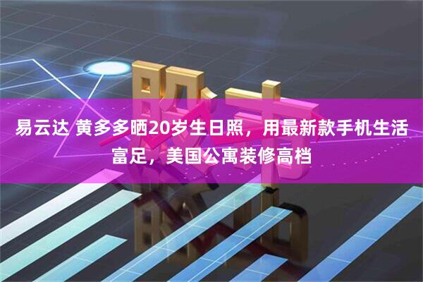易云达 黄多多晒20岁生日照，用最新款手机生活富足，美国公寓装修高档