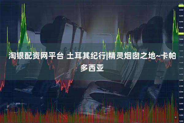 淘银配资网平台 土耳其纪行|精灵烟囱之地~卡帕多西亚