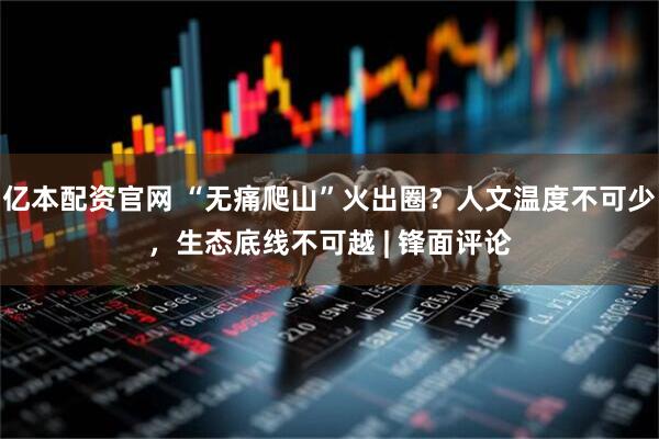 亿本配资官网 “无痛爬山”火出圈？人文温度不可少，生态底线不可越 | 锋面评论