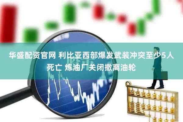 华盛配资官网 利比亚西部爆发武装冲突　至少5人死亡 炼油厂关闭撤离油轮
