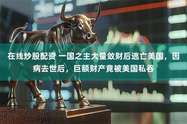 在线炒股配资 一国之主大量敛财后逃亡美国，因病去世后，巨额财产竟被美国私吞