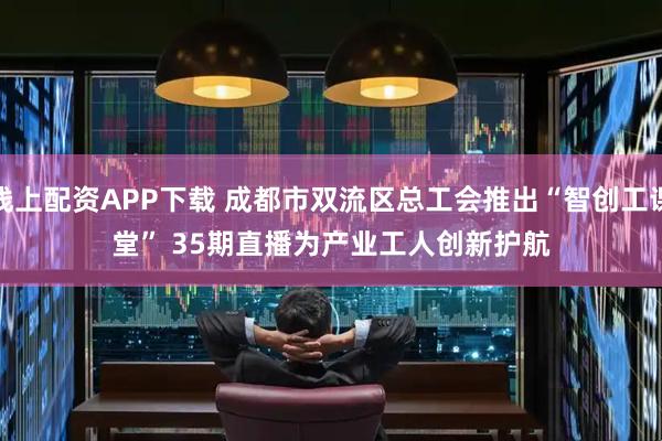 线上配资APP下载 成都市双流区总工会推出“智创工课堂” 35期直播为产业工人创新护航