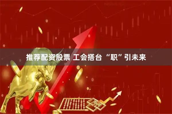 推荐配资股票 工会搭台 “职”引未来