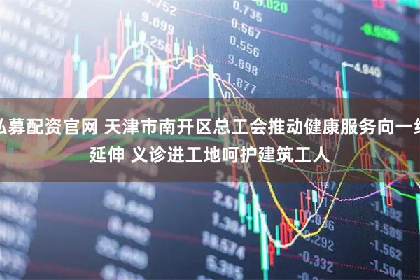 私募配资官网 天津市南开区总工会推动健康服务向一线延伸 义诊进工地呵护建筑工人